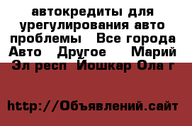 автокредиты для урегулирования авто проблемы - Все города Авто » Другое   . Марий Эл респ.,Йошкар-Ола г.